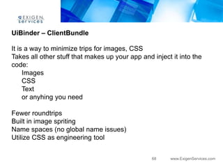 UiBinder – ClientBundle

It is a way to minimize trips for images, CSS
Takes all other stuff that makes up your app and inject it into the
code:
     Images
     CSS
     Text
     or anyhing you need

Fewer roundtrips
Built in image spriting
Name spaces (no global name issues)
Utilize CSS as engineering tool


                                                 68    www.ExigenServices.com
 