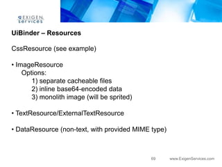 UiBinder – Resources

CssResource (see example)

• ImageResource
    Options:
       1) separate cacheable files
       2) inline base64-encoded data
       3) monolith image (will be sprited)

• TextResource/ExternalTextResource

• DataResource (non-text, with provided MIME type)



                                             69      www.ExigenServices.com
 