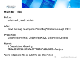 UiBinder – I18n

Before:
   <div>Hello, world.</div>

After:
   <div><ui:msg description="Greeting">Hello</ui:msg></div>

Properties:
   ui:generateFormat, ui:generateKeys, ui:generateLocales

Result:
  # Description: Greeting
  8B1A9953C4611296A827ABF8C47804D7=Bonjour

*Some widgets are i18n-ed out of the box (DatePicker)
                                                        70   www.ExigenServices.com
 