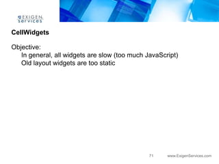CellWidgets

Objective:
   In general, all widgets are slow (too much JavaScript)
   Old layout widgets are too static




                                               71    www.ExigenServices.com
 
