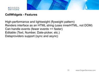 CellWidgets - Features

High-performance and lightweight (flyweight pattern)
Renders interface as an HTML string (uses innerHTML, not DOM)
Can handle events (fewer events == faster)
Editable (Text, Number, Date-picker, etc.)
Dataproviders support (sync and async)




                                           72    www.ExigenServices.com
 