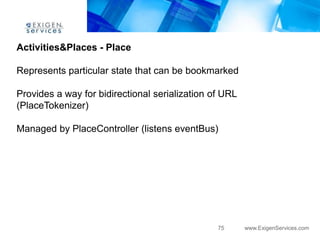 Activities&Places - Place

Represents particular state that can be bookmarked

Provides a way for bidirectional serialization of URL
(PlaceTokenizer)

Managed by PlaceController (listens eventBus)




                                                75      www.ExigenServices.com
 