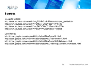 Sources
GoogleIO videos:
http://www.youtube.com/watch?v=g2XclEOJdIc&feature=player_embedded
http://www.youtube.com/watch?v=0F5zc1UAt2Y&cc=1#t=554s
http://www.youtube.com/watch?v=qT6ZsQBM7kY&cc=1#t=2084s
http://www.youtube.com/watch?v=oiNfPjV72lg&feature=related

Documents:
http://code.google.com/webtoolkit/doc/latest/DevGuideUi.html
http://code.google.com/webtoolkit/doc/latest/DevGuideUiBinder.html
http://code.google.com/webtoolkit/doc/latest/DevGuideUiCellWidgets.html
http://code.google.com/webtoolkit/doc/latest/DevGuideMvpActivitiesAndPlaces.html




                                                            83      www.ExigenServices.com
 