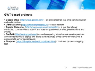 GWT-based projects
 Google Wave (http://wave.google.com/) - an online tool for real-time communication
and collaboration
 Odnoklassniki (http://www.odnoklassniki.ru) - social network
 Google Moderator (http://www.google.com/moderator) - a tool that allows
distributed communities to submit and vote on questions for talks, presentations and
events
 Go Grid (http://www.gogrid.com/) - cloud computing infrastructure service provider
which enables you to deploy and scale load-balanced cloud server networks via a
unique multi-server control panel.
 Blueprint (https://blueprint.lombardi.com/index.html) - business process mapping
tool




                                                               9      www.ExigenServices.com
 