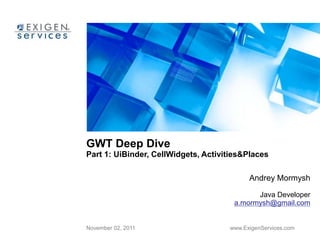 GWT Deep Dive 
Part 1: UiBinder, CellWidgets, Activities&Places 
Andrey Mormysh 
Java Developer 
a.mormysh@gmail.com 
November 02, 2011 www.ExigenServices.com 
 