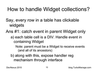How to handle Widget collections? Say, every row in a table has clickable widgets Ans #1: catch event in parent Widget only a) each table cell is a DIV. Handle event in containing Widget Note: parent must be a Widget to receive events (and all of its ancestors) b) along with this, expose handler reg mechanism through interface 