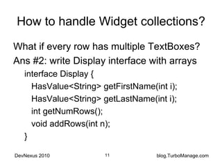 How to handle Widget collections? What if every row has multiple TextBoxes? Ans #2: write Display interface with arrays interface Display { HasValue<String> getFirstName(int i); HasValue<String> getLastName(int i); int getNumRows(); void addRows(int n); } 