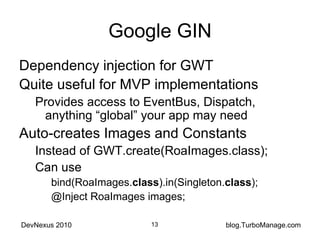 Google GIN Dependency injection for GWT Quite useful for MVP implementations Provides access to EventBus, Dispatch, anything “global” your app may need Auto-creates Images and Constants Instead of GWT.create(RoaImages.class); Can use bind(RoaImages. class ).in(Singleton. class ); @Inject RoaImages images; 