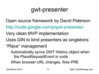gwt-presenter Open source framework by David Peterson http://code.google.com/p/gwt-presenter/ Very clean MVP implementation Uses GIN to bind presenters as singletons “ Place” management Automatically syncs GWT History object when fire PlaceRequestEvent in code When browser URL changes, fires PRE 