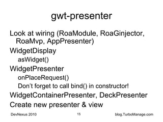 gwt-presenter Look at wiring (RoaModule, RoaGinjector, RoaMvp, AppPresenter) WidgetDisplay asWidget() WidgetPresenter onPlaceRequest() Don’t forget to call bind() in constructor! WidgetContainerPresenter, DeckPresenter Create new presenter & view 