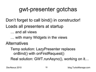 gwt-presenter gotchas Don’t forget to call bind() in constructor! Loads all presenters at startup …  and all views …  with many Widgets in the views Alternatives Temp solution: LazyPresenter replaces onBind() with onFirstRequest() Real solution: GWT.runAsync(), working on it… 