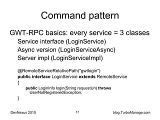 Command pattern GWT-RPC basics: every service = 3 classes Service interface (LoginService) Async version (LoginServiceAsync) Server impl (LoginServiceImpl) @RemoteServiceRelativePath("gwtlogin") public   interface  LoginService  extends  RemoteService { public  LoginInfo login(String requestUri)  throws  UserNotRegisteredException; } 