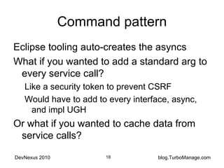 Command pattern Eclipse tooling auto-creates the asyncs What if you wanted to add a standard arg to every service call? Like a security token to prevent CSRF Would have to add to every interface, async, and impl UGH Or what if you wanted to cache data from service calls? 