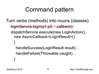 Command pattern Turn verbs (methods) into nouns (classes) loginService.login(p1,p2…,callback); dispatchService.execute(new LoginAction(), new AsyncCallback<LoginResult>() { handleSuccess(LoginResult result)… handleFailure(Throwable caught)… } 