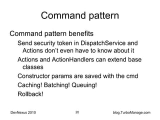 Command pattern Command pattern benefits Send security token in DispatchService and Actions don’t even have to know about it Actions and ActionHandlers can extend base classes Constructor params are saved with the cmd Caching! Batching! Queuing! Rollback! 