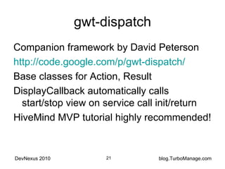 gwt-dispatch Companion framework by David Peterson http://code.google.com/p/gwt-dispatch/ Base classes for Action, Result DisplayCallback automatically calls start/stop view on service call init/return HiveMind MVP tutorial highly recommended! 
