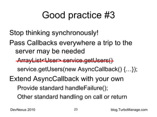 Good practice #3 Stop thinking synchronously! Pass Callbacks everywhere a trip to the server may be needed ArrayList<User> service.getUsers() service.getUsers(new AsyncCallback() {…}); Extend AsyncCallback with your own Provide standard handleFailure(); Other standard handling on call or return 