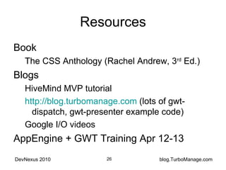 Resources Book The CSS Anthology (Rachel Andrew, 3 rd  Ed.) Blogs HiveMind MVP tutorial http://blog.turbomanage.com  (lots of gwt-dispatch, gwt-presenter example code) Google I/O videos AppEngine + GWT Training Apr 12-13 