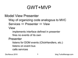 GWT+MVP Model View Presenter Way of organizing code analogous to MVC Services    Presenter    View View implements interface defined in presenter fires no events of its own Presenter listens for DOM events (ClickHandlers, etc.) listens on event bus calls services 