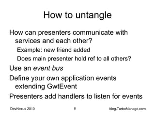 How to untangle How can presenters communicate with services and each other? Example: new friend added Does main presenter hold ref to all others? Use an  event bus Define your own application events extending GwtEvent Presenters add handlers to listen for events 