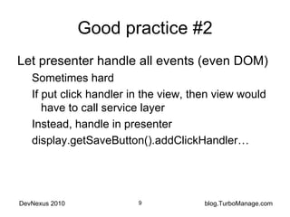 Good practice #2 Let presenter handle all events (even DOM) Sometimes hard If put click handler in the view, then view would have to call service layer Instead, handle in presenter display.getSaveButton().addClickHandler… 