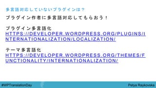 Petya Raykovska#WPTranslationDay
プ ラ グ イ ン 作 者 に 多 言 語 対 応 し て も ら お う ！
プ ラ グ イ ン 多 言 語 化
H T T P S : / / D E V E L O P E R . W O R D P R E S S . O R G / P L U G I N S / I
N T E R N A T I O N A L I Z A T I O N / L O C A L I Z A T I O N /
テ ー マ 多 言 語 化
H T T P S : / / D E V E L O P E R . W O R D P R E S S . O R G / T H E M E S / F
U N C T I O N A L I T Y / I N T E R N A T I O N A L I Z A T I O N /
多 言 語 対 応 し て い な い プ ラ グ イ ン は ？
 