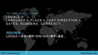 Petya Raykovska#WPTranslationDay
L O C A L E =
L A N G U A G E + P L A C E + T E X T D I R E C T I O N +
D A T E S , N U M B E R S , C U R R E N C Y …
T H E T E R M S W E N E E D T O K N O W
用語の解説：
LOCALE = 言語+場所+方向+日付+数字+通貨…
 