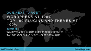 Petya Raykovska#WPTranslationDay
W O R D P R E S S A T 1 0 0 %
T O P 1 0 0 P L U G I N S A N D T H E M E S A T
1 0 0 %
O U R N E X T T A R G E T :
次の目標：
WordPress コアを翻訳 100% の状態を保つこと
Top 100 のプラグインやテーマの 100% 翻訳
 