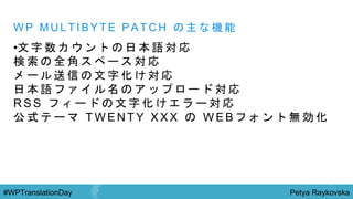 Petya Raykovska#WPTranslationDay
W P M U L T I B Y T E P A T C H の 主 な 機 能
•文 字 数 カ ウ ン ト の 日 本 語 対 応
検 索 の 全 角 ス ペ ー ス 対 応
メ ー ル 送 信 の 文 字 化 け 対 応
日 本 語 フ ァ イ ル 名 の ア ッ プ ロ ー ド 対 応
R S S フ ィ ー ド の 文 字 化 け エ ラ ー 対 応
公 式 テ ー マ T W E N T Y X X X の W E B フ ォ ン ト 無 効 化
 