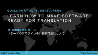Petya Raykovska#WPTranslationDay
L E A R N H O W T O M A K E S O F T W A R E
R E A D Y F O R T R A N S L A T I O N
G O A L S F O R T O D A Y : D E V E L O P E R S
今日の開発者のゴール：
（テーマやプラグインを）翻訳可能にしよう
 