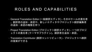 R O L E S A N D C A P A B I L I T I E S
• General Translation Editor (一般翻訳エディタ) - そのロケールの責任者
。翻訳者の追加・承認や、新しいエディタやプロジェクト翻訳編集者
の追加・承認の権限を持つ
• Project Translation Editor (プロジェクト翻訳エディタ) - 一つのプロジ
ェクトの責任者 (テーマやプラグイン)。翻訳者を追加・承認。
• Translation Contributor (翻訳コントリビュータ) - プロジェクトへ翻訳
の提案ができる
 