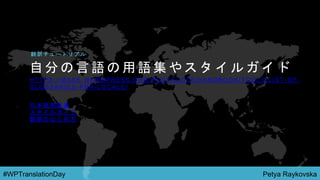 Petya Raykovska#WPTranslationDay
自 分 の 言 語 の 用 語 集 や ス タ イ ル ガ イ ド
H T T P S : / / M A K E . W O R D P R E S S . O R G / P O L Y G L O T S / H A N D B O O K / T O O L S / L I S T - O F -
G L O S S A R I E S - P E R - L O C A L E /
翻 訳 チ ュ ー ト リ ア ル
日 本 語 用 語 集
ス タ イ ル ガ イ ド
翻 訳 の は じ め 方
 