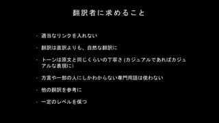 翻 訳 者 に 求 め る こ と
• 適当なリンクを入れない
• 翻訳は直訳よりも、自然な翻訳に
• トーンは原文と同じくらいの丁寧さ (カジュアルであればカジュ
アルな表現に）
• 方言や一部の人にしかわからない専門用語は使わない
• 他の翻訳を参考に
• 一定のレベルを保つ
 