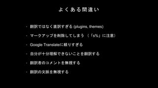 よ く あ る 間 違 い
• 翻訳ではなく直訳すぎる (plugins, themes)
• マークアップを削除してしまう （「s%」に注意）
• Google Translateに頼りすぎる
• 自分が十分理解できないことを翻訳する
• 翻訳者のコメントを無視する
• 翻訳の文脈を無視する
 
