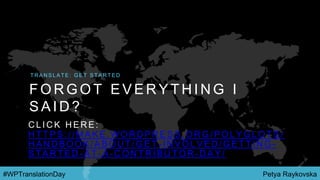 Petya Raykovska#WPTranslationDay
F O R G O T E V E R Y T H I N G I
S A I D ?
T R A N S L A T E : G E T S T A R T E D
C L I C K H E R E :
H T T P S : / / M A K E . W O R D P R E S S . O R G / P O L Y G L O T S /
H A N D B O O K / A B O U T / G E T - I N V O L V E D / G E T T I N G -
S T A R T E D - A T - A - C O N T R I B U T O R - D A Y /
 