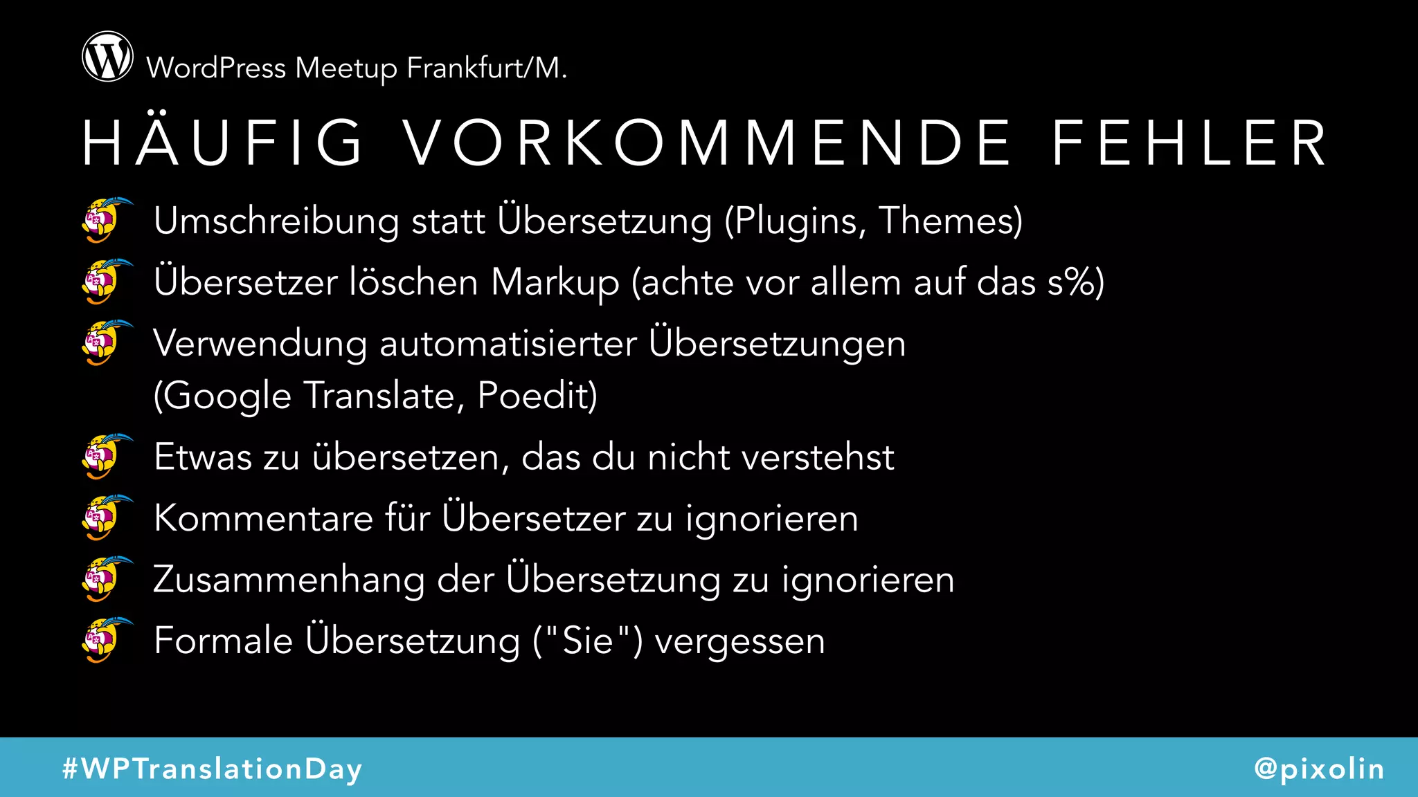 WordPress Meetup Frankfurt/M.
@pixolin#WPTranslationDay
H Ä U F I G V O R K O M M E N D E F E H L E R
Umschreibung statt Übersetzung (Plugins, Themes)
Übersetzer löschen Markup (achte vor allem auf das s%)
Verwendung automatisierter Übersetzungen  
(Google Translate, Poedit)
Etwas zu übersetzen, das du nicht verstehst
Kommentare für Übersetzer zu ignorieren
Zusammenhang der Übersetzung zu ignorieren
Formale Übersetzung ("Sie") vergessen
 