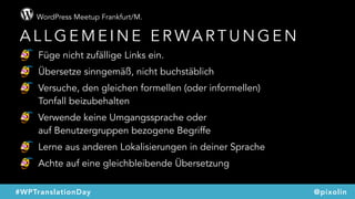 WordPress Meetup Frankfurt/M.
@pixolin#WPTranslationDay
A L L G E M E I N E E R WA R T U N G E N
Füge nicht zufällige Links ein.
Übersetze sinngemäß, nicht buchstäblich
Versuche, den gleichen formellen (oder informellen)  
Tonfall beizubehalten
Verwende keine Umgangssprache oder  
auf Benutzergruppen bezogene Begriffe
Lerne aus anderen Lokalisierungen in deiner Sprache
Achte auf eine gleichbleibende Übersetzung
 