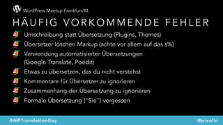 WordPress Meetup Frankfurt/M.
@pixolin#WPTranslationDay
H Ä U F I G V O R K O M M E N D E F E H L E R
Umschreibung statt Übersetzung (Plugins, Themes)
Übersetzer löschen Markup (achte vor allem auf das s%)
Verwendung automatisierter Übersetzungen  
(Google Translate, Poedit)
Etwas zu übersetzen, das du nicht verstehst
Kommentare für Übersetzer zu ignorieren
Zusammenhang der Übersetzung zu ignorieren
Formale Übersetzung ("Sie") vergessen
 