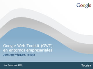 Google Web Toolkit (GWT)
en entornos empresariales
Juan José Vázquez, Tecsisa


1 de Octubre de 2009         Tecsisa
 