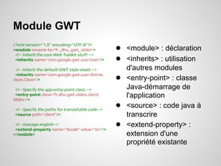 Module GWT
<?xml version="1.0" encoding="UTF-8"?>
<module rename-to='fr_dhu_gwt_slides'>             ● <module> : déclaration
 <!-- Inherit the core Web Toolkit stuff.-->
 <inherits name='com.google.gwt.user.User'/>       ● <inherits> : utilisation
 <!-- Inherit the default GWT style sheet.-->          d'autres modules
 <inherits name='com.google.gwt.user.theme.
clean.Clean'/>                                     ●   <entry-point> : classe
 <!-- Specify the app entry point class.-->            Java-démarrage de
 <entry-point class='fr.dhu.gwt.slides.client.         l'application
Slides'/>

 <!-- Specify the paths for translatable code-->
                                                   ●   <source> : code java à
 <source path='client'/>                               transcrire
 <!-- manage english-->
 <extend-property name="locale" value="en"/>
                                                   ●   <extend-property> :
</module>                                              extension d'une
                                                       propriété existante
 