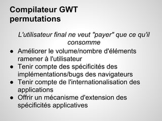 Compilateur GWT
permutations
    L'utilisateur final ne veut "payer" que ce qu'il
                        consomme
●   Améliorer le volume/nombre d'éléments
    ramener à l'utilisateur
●   Tenir compte des spécificités des
    implémentations/bugs des navigateurs
●   Tenir compte de l'internationalisation des
    applications
●   Offrir un mécanisme d'extension des
    spécificités applicatives
 