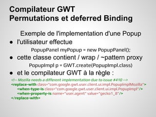 Compilateur GWT
Permutations et deferred Binding
    Exemple de l'implementation d'une Popup
● l'utilisateur effectue
          PopupPanel myPopup = new PopupPanel();
● cette classe contient / wrap / ~pattern proxy
         PopupImpl p = GWT.create(PopupImpl.class)
● et le compilateur GWT à la règle :
<!-- Mozilla needs a different implementation due to issue #410 -->
<replace-with class="com.google.gwt.user.client.ui.impl.PopupImplMozilla">
    <when-type-is class="com.google.gwt.user.client.ui.impl.PopupImpl"/>
    <when-property-is name="user.agent" value="gecko1_8"/>
</replace-with>
 