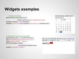 Widgets exemples
 // Create a DateBox
DateTimeFormat dateFormat =
                DateTimeFormat.getLongDateFormat();
DateBox dateBox = new DateBox();
dateBox.setFormat(new DateBox.DefaultFormat(dateFormat));




// Create the text area and toolbar
RichTextArea area = new RichTextArea();
area.ensureDebugId("cwRichText-area");
area.setSize("100%", "14em");
RichTextToolbar toolbar =
                  new RichTextToolbar(area);
toolbar.setWidth("100%");
 