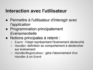 Interaction avec l'utilisateur
● Permettre à l'utilisateur d'interagir avec
  l'application
● Programmation principalement
  Evènementielle
● Notions principales à retenir :
   ○ Event : l'objet représentant l'évènement déclenché
   ○ Handler: definition du comportement à déclencher
     sur évènement
   ○ HandlerRegistration : gère l'abonnement d'un
     Handler à un Event
 
