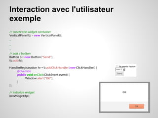 Interaction avec l'utilisateur
exemple
// create the widget container
VerticalPanel fp = new VerticalPanel();
..
..
..
// add a button
Button b = new Button("Send");
fp.add(b);

HandlerRegistration hr = b.addClickHandler(new ClickHandler() {
     @Override
     public void onClick(ClickEvent event) {
          Window.alert("OK");
     }
});

// initialize widget
initWidget(fp);
 