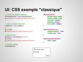 UI: CSS exemple "classique"
// create the widget container            .MyComposite {
VerticalPanel fp = new VerticalPanel();       border-style : solid;
fp.setStylePrimaryName("MyComposite");        border-width : thin;
...                                           override : hidden;
                                              padding : 0.5em;
// add a multiple choice box                  min-width : 200px;
ListBox lb = new ListBox();               }
...
fp.add(lb);                               .MyComposite-List {
lb.addStyleName("MyComposite-List");          margin-bottom : 1em;
                                              margin-top : 1em;
// add a button                           }
Button b = new Button("Send");
fp.add(b);                                .MyComposite-Button {
b.addStyleName("MyComposite-Button");         float : right;
                                          }
// initialize widget
initWidget(fp);
 