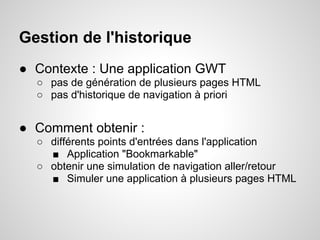 Gestion de l'historique
● Contexte : Une application GWT
  ○ pas de génération de plusieurs pages HTML
  ○ pas d'historique de navigation à priori


● Comment obtenir :
  ○ différents points d'entrées dans l'application
    ■ Application "Bookmarkable"
  ○ obtenir une simulation de navigation aller/retour
    ■ Simuler une application à plusieurs pages HTML
 