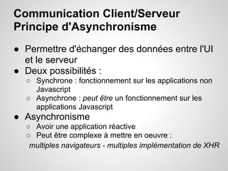 Communication Client/Serveur
Principe d'Asynchronisme
● Permettre d'échanger des données entre l'UI
  et le serveur
● Deux possibilités :
  ○ Synchrone : fonctionnement sur les applications non
    Javascript
  ○ Asynchrone : peut être un fonctionnement sur les
    applications Javascript
● Asynchronisme
  ○ Avoir une application réactive
  ○ Peut être complexe à mettre en oeuvre :
   multiples navigateurs - multiples implémentation de XHR
 