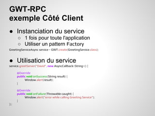 GWT-RPC
exemple Côté Client
● Instanciation du service
      ○ 1 fois pour toute l'application
      ○ Utiliser un pattern Factory
GreetingServiceAsync service = GWT.create(GreetingService.class);


● Utilisation du service
service.greetServer("David", new AsyncCallback<String>() {

      @Override
      public void onSuccess(String result) {
           Window.alert(result);
      }

      @Override
      public void onFailure(Throwable caught) {
           Window.alert("error while calling Greeting Service");
      }
});
 
