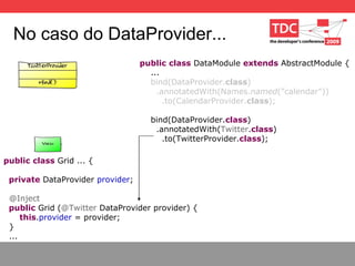 No caso do DataProvider... public   class  DataModule  extends  AbstractModule { ... bind(DataProvider. class ) .annotatedWith(Names. named (”calendar")) .to(CalendarProvider. class ); bind(DataProvider. class ) .annotatedWith( Twitter . class ) .to(TwitterProvider. class ); public   class  Grid ... { private  DataProvider  provider ; @Inject public  Grid ( @Twitter  DataProvider provider) { this . provider  = provider; } ... 